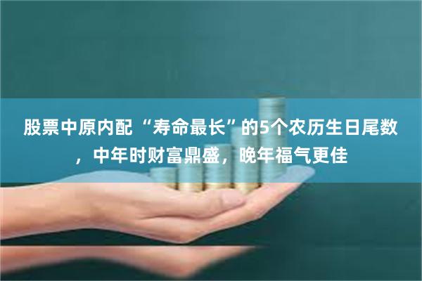 股票中原内配 “寿命最长”的5个农历生日尾数，中年时财富鼎盛，晚年福气更佳