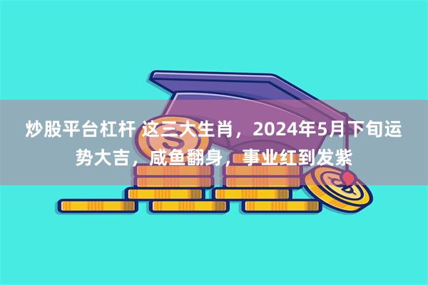 炒股平台杠杆 这三大生肖，2024年5月下旬运势大吉，咸鱼翻身，事业红到发紫