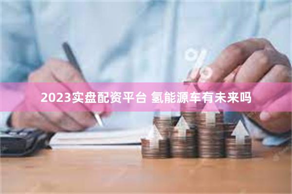 2023实盘配资平台 氢能源车有未来吗