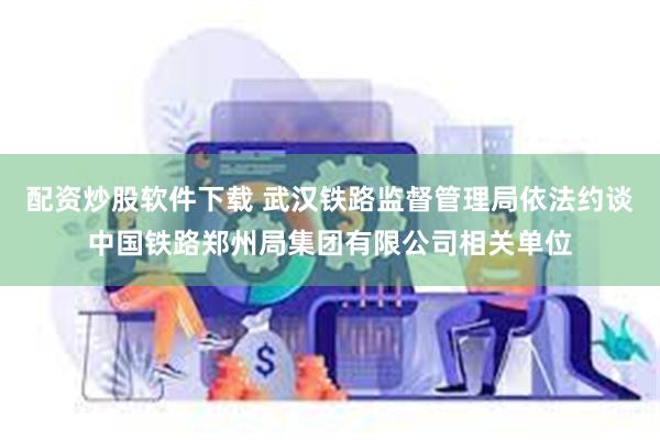 配资炒股软件下载 武汉铁路监督管理局依法约谈中国铁路郑州局集团有限公司相关单位