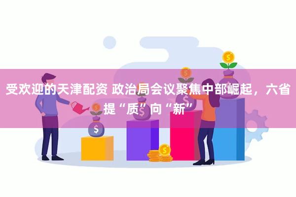 受欢迎的天津配资 政治局会议聚焦中部崛起，六省提“质”向“新”