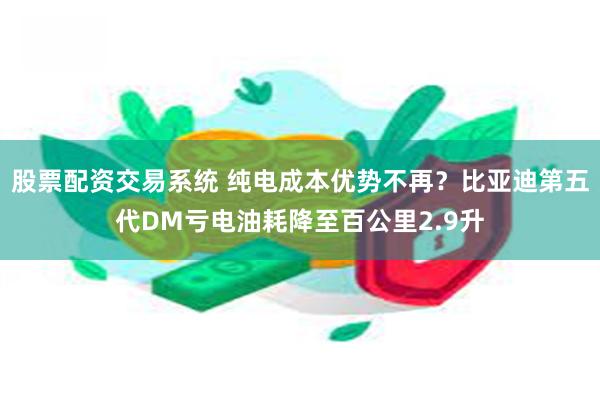 股票配资交易系统 纯电成本优势不再？比亚迪第五代DM亏电油耗降至百公里2.9升