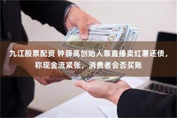 九江股票配资 钟薛高创始人靠直播卖红薯还债，称现金流紧张，消费者会否买账