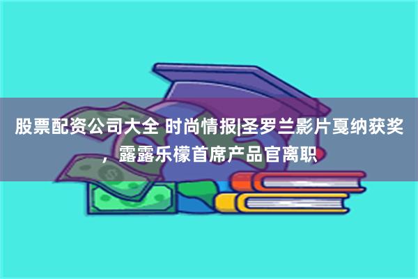 股票配资公司大全 时尚情报|圣罗兰影片戛纳获奖，露露乐檬首席产品官离职