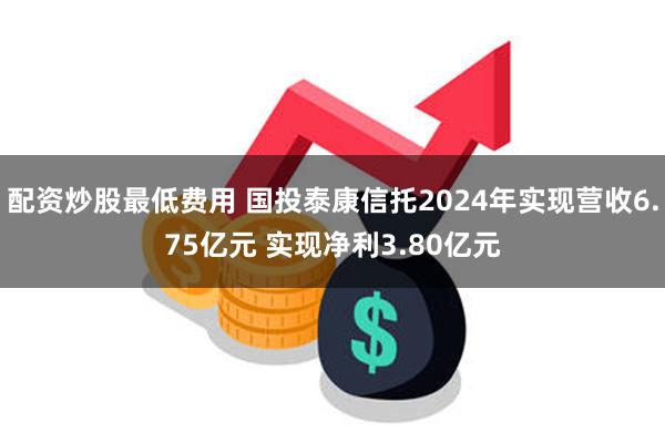 配资炒股最低费用 国投泰康信托2024年实现营收6.75亿元 实现净利3.80亿元