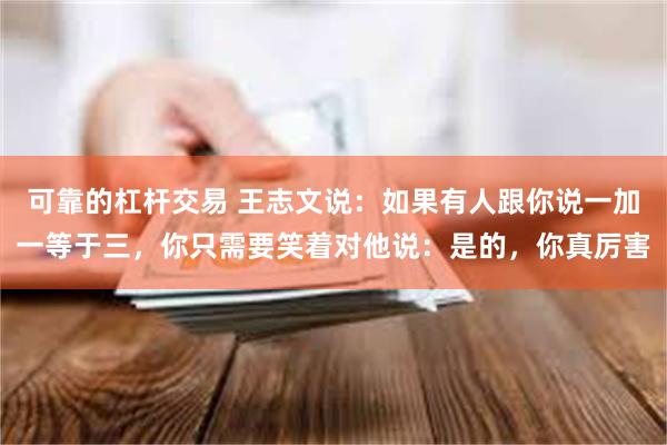 可靠的杠杆交易 王志文说：如果有人跟你说一加一等于三，你只需要笑着对他说：是的，你真厉害