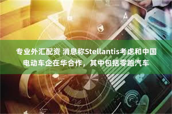 专业外汇配资 消息称Stellantis考虑和中国电动车企在华合作，其中包括零跑汽车