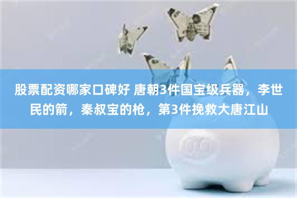 股票配资哪家口碑好 唐朝3件国宝级兵器，李世民的箭，秦叔宝的枪，第3件挽救大唐江山