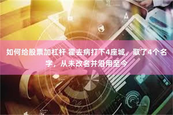 如何给股票加杠杆 霍去病打下4座城，取了4个名字，从未改名并沿用至今