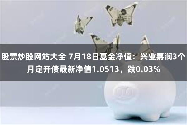 股票炒股网站大全 7月18日基金净值：兴业嘉润3个月定开债最新净值1.0513，跌0.03%