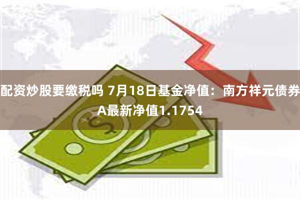 配资炒股要缴税吗 7月18日基金净值：南方祥元债券A最新净值1.1754