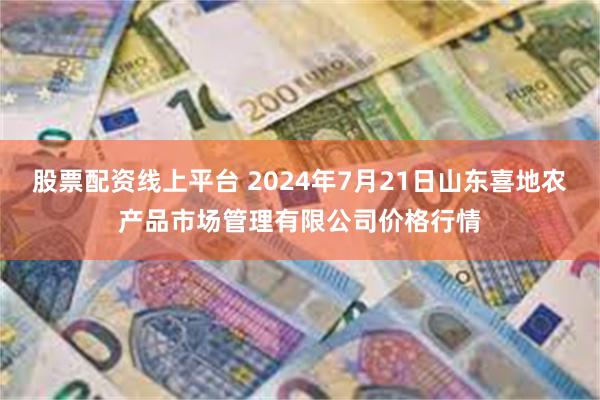 股票配资线上平台 2024年7月21日山东喜地农产品市场管理有限公司价格行情