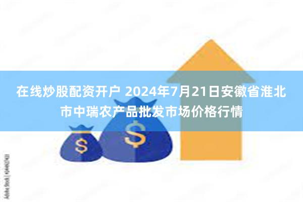 在线炒股配资开户 2024年7月21日安徽省淮北市中瑞农产品批发市场价格行情