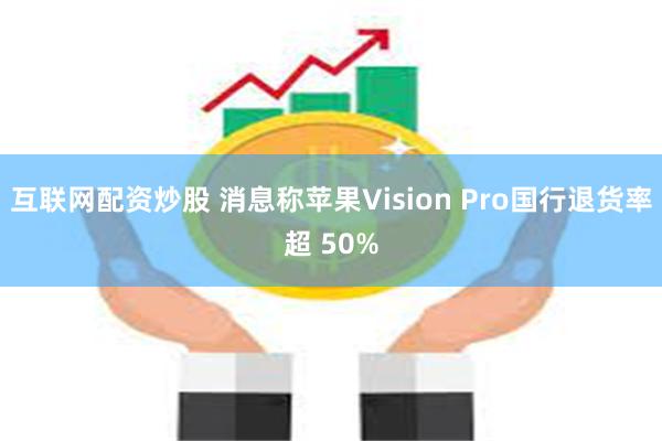 互联网配资炒股 消息称苹果Vision Pro国行退货率超 50%