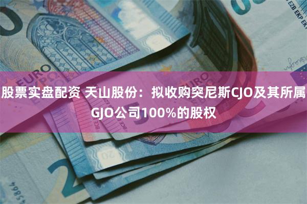 股票实盘配资 天山股份：拟收购突尼斯CJO及其所属GJO公司100%的股权