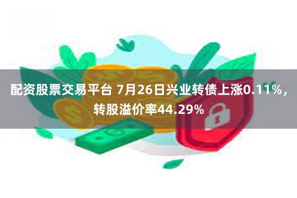 配资股票交易平台 7月26日兴业转债上涨0.11%，转股溢价率44.29%