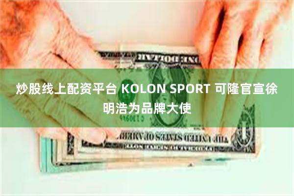 炒股线上配资平台 KOLON SPORT 可隆官宣徐明浩为品牌大使