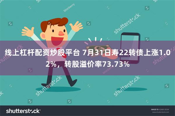 线上杠杆配资炒股平台 7月31日寿22转债上涨1.02%，转股溢价率73.73%