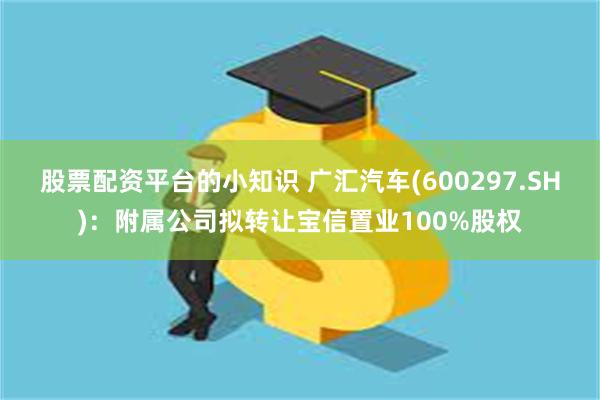 股票配资平台的小知识 广汇汽车(600297.SH)：附属公司拟转让宝信置业100%股权