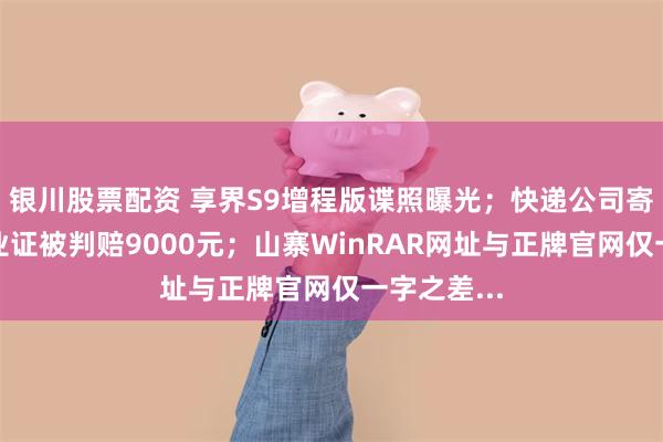 银川股票配资 享界S9增程版谍照曝光；快递公司寄丢大学毕业证被判赔9000元；山寨WinRAR网址与正牌官网仅一字之差...