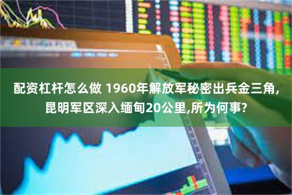 配资杠杆怎么做 1960年解放军秘密出兵金三角,昆明军区深入缅甸20公里,所为何事?