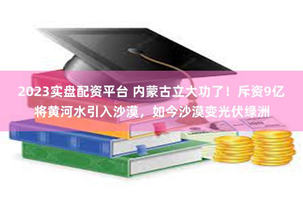 2023实盘配资平台 内蒙古立大功了！斥资9亿将黄河水引入沙漠，如今沙漠变光伏绿洲