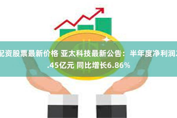 配资股票最新价格 亚太科技最新公告：半年度净利润2.45亿元 同比增长6.86%