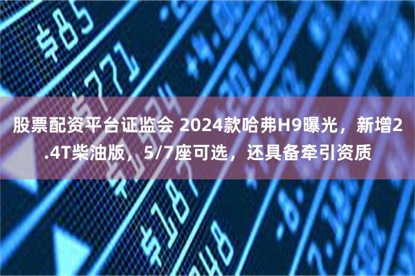 股票配资平台证监会 2024款哈弗H9曝光，新增2.4T柴油版，5/7座可选，还具备牵引资质