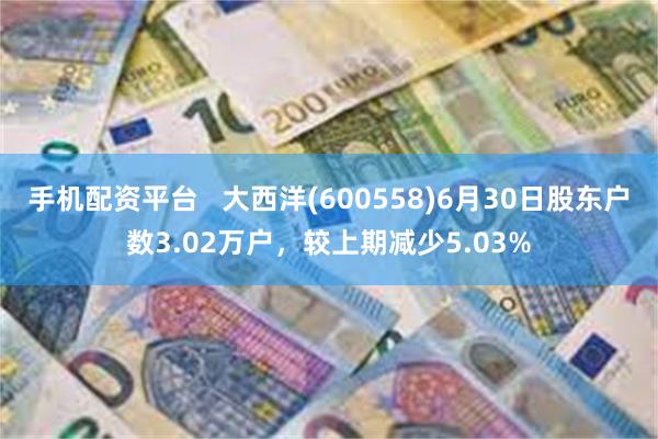 手机配资平台   大西洋(600558)6月30日股东户数3.02万户，较上期减少5.03%