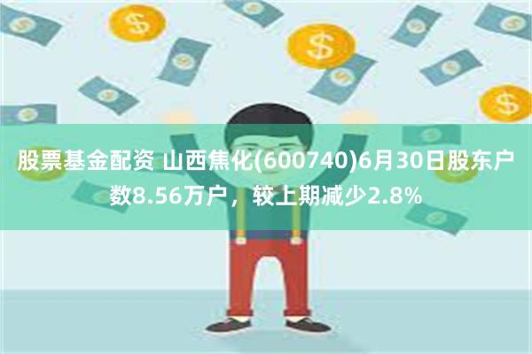 股票基金配资 山西焦化(600740)6月30日股东户数8.56万户，较上期减少2.8%