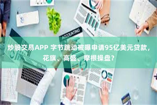 炒股交易APP 字节跳动被曝申请95亿美元贷款，花旗、高盛、摩根操盘？