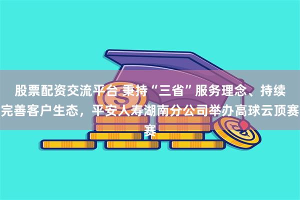 股票配资交流平台 秉持“三省”服务理念、持续完善客户生态，平安人寿湖南分公司举办高球云顶赛