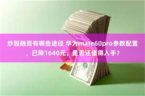 炒股融资有哪些途径 华为mate60pro参数配置，已降1640元，是否还值得入手？