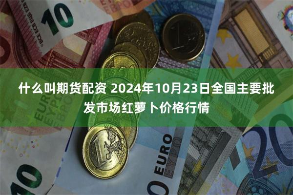 什么叫期货配资 2024年10月23日全国主要批发市场红萝卜价格行情