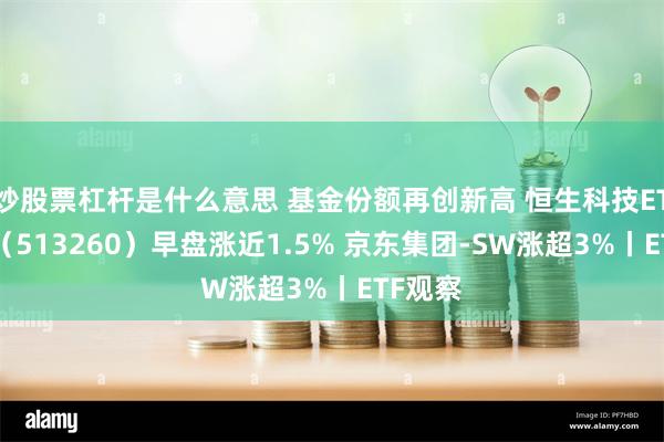 炒股票杠杆是什么意思 基金份额再创新高 恒生科技ETF基金（513260）早盘涨近1.5% 京东集团-SW涨超3%丨ETF观察