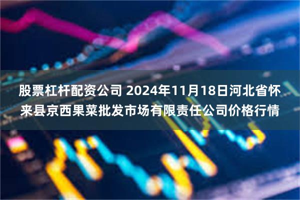 股票杠杆配资公司 2024年11月18日河北省怀来县京西果菜批发市场有限责任公司价格行情