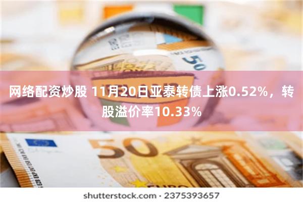 网络配资炒股 11月20日亚泰转债上涨0.52%，转股溢价率10.33%