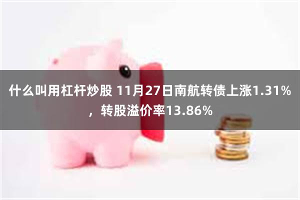 什么叫用杠杆炒股 11月27日南航转债上涨1.31%，转股溢价率13.86%