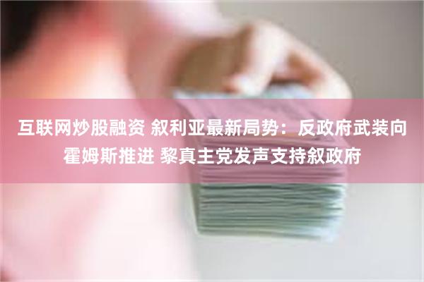 互联网炒股融资 叙利亚最新局势：反政府武装向霍姆斯推进 黎真主党发声支持叙政府