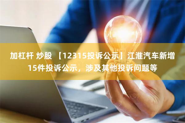 加杠杆 炒股 【12315投诉公示】江淮汽车新增15件投诉公示，涉及其他投诉问题等