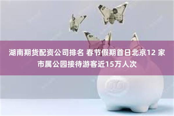 湖南期货配资公司排名 春节假期首日北京12 家市属公园接待游客近15万人次