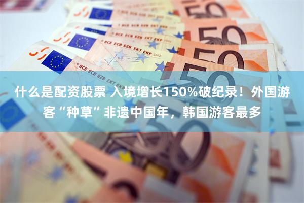 什么是配资股票 入境增长150%破纪录！外国游客“种草”非遗中国年，韩国游客最多