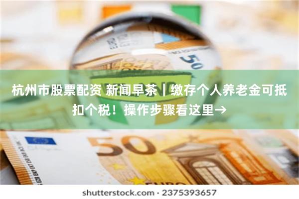 杭州市股票配资 新闻早茶｜缴存个人养老金可抵扣个税！操作步骤看这里→