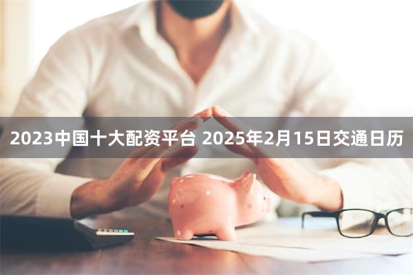 2023中国十大配资平台 2025年2月15日交通日历