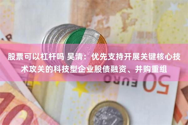 股票可以杠杆吗 吴清：优先支持开展关键核心技术攻关的科技型企业股债融资、并购重组