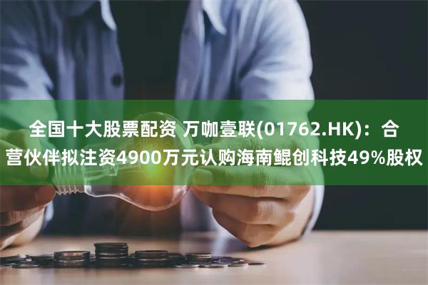 全国十大股票配资 万咖壹联(01762.HK)：合营伙伴拟注资4900万元认购海南鲲创科技49%股权