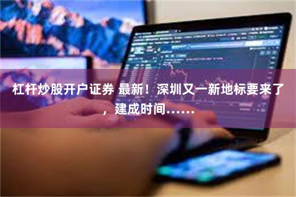 杠杆炒股开户证券 最新！深圳又一新地标要来了，建成时间……
