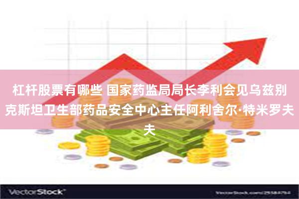 杠杆股票有哪些 国家药监局局长李利会见乌兹别克斯坦卫生部药品安全中心主任阿利舍尔·特米罗夫